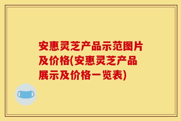 安惠灵芝产品示范图片及价格(安惠灵芝产品展示及价格一览表)