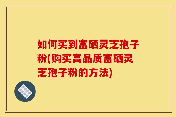 如何买到富硒灵芝孢子粉(购买高品质富硒灵芝孢子粉的方法)
