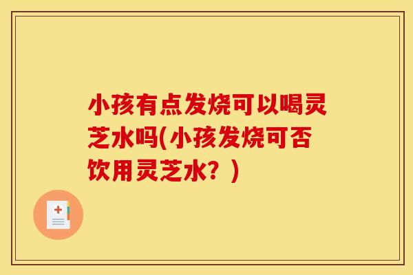 小孩有点发烧可以喝灵芝水吗(小孩发烧可否饮用灵芝水?)