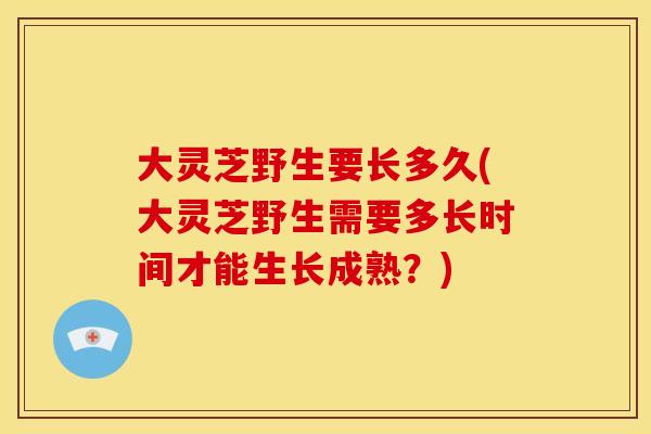 大灵芝野生要长多久(大灵芝野生需要多长时间才能生长成熟?)