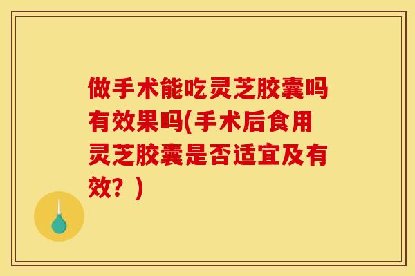 做手术能吃灵芝胶囊吗有效果吗(手术后食用灵芝胶囊是否适宜及有效？)