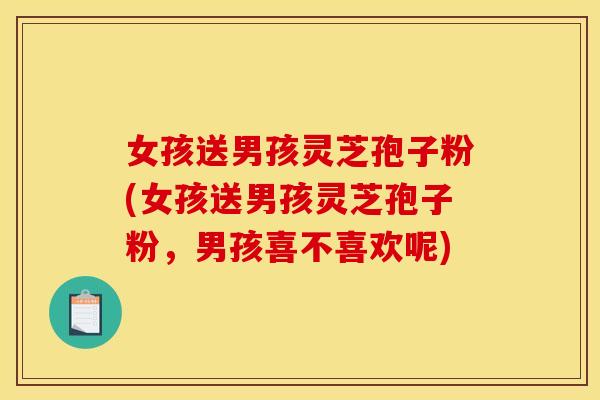 女孩送男孩灵芝孢子粉(女孩送男孩灵芝孢子粉,男孩喜不喜欢呢)