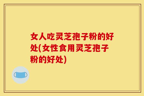 女人吃灵芝孢子粉的好处(女性食用灵芝孢子粉的好处)