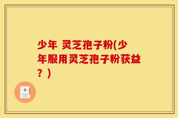 少年 灵芝孢子粉(少年服用灵芝孢子粉获益？)