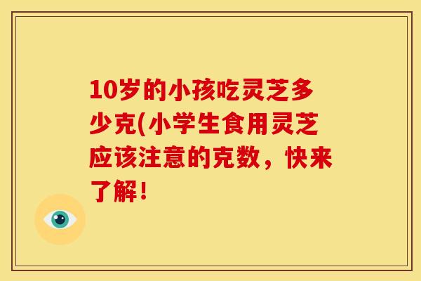 10岁的小孩吃灵芝多少克(小学生食用灵芝应该注意的克数,快来了解!