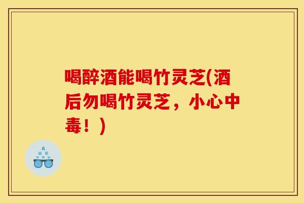 喝醉酒能喝竹灵芝(酒后勿喝竹灵芝,小心中毒!)