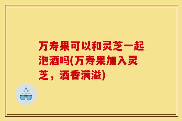 万寿果可以和灵芝一起泡酒吗(万寿果加入灵芝，酒香满溢)