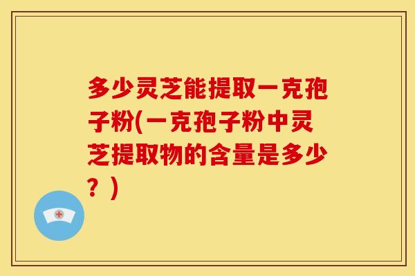 多少灵芝能提取一克孢子粉(一克孢子粉中灵芝提取物的含量是多少?)