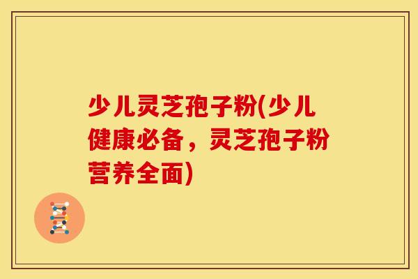 少儿灵芝孢子粉(少儿健康必备,灵芝孢子粉营养全面)