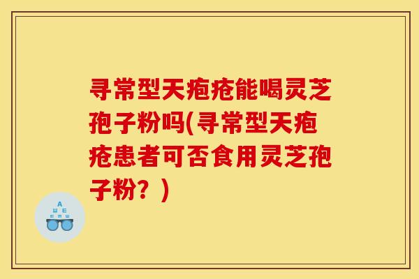 寻常型天疱疮能喝灵芝孢子粉吗(寻常型天疱疮患者可否食用灵芝孢子粉?)