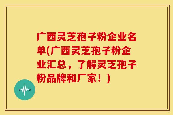 广西灵芝孢子粉企业名单(广西灵芝孢子粉企业汇总,了解灵芝孢子粉品牌和厂家!)