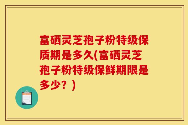 富硒灵芝孢子粉特级保质期是多久(富硒灵芝孢子粉特级保鲜期限是多少？)