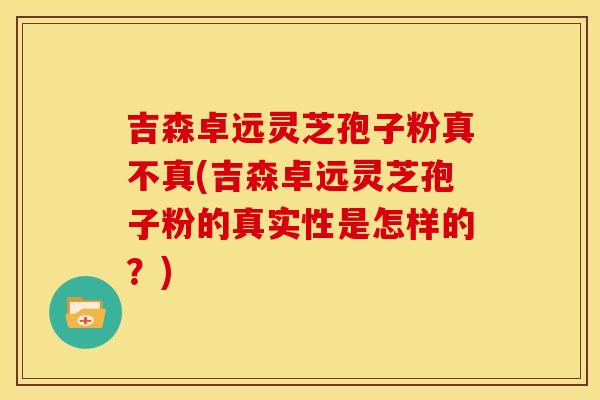 吉森卓远灵芝孢子粉真不真(吉森卓远灵芝孢子粉的真实性是怎样的?)