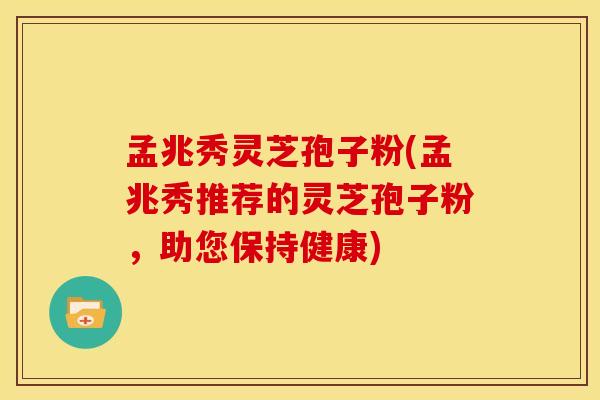 孟兆秀灵芝孢子粉(孟兆秀推荐的灵芝孢子粉，助您保持健康)