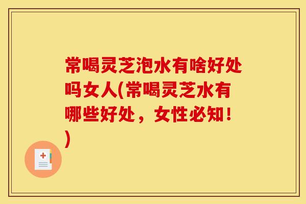 常喝灵芝泡水有啥好处吗女人(常喝灵芝水有哪些好处,女性必知!)