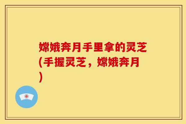 嫦娥奔月手里拿的灵芝(手握灵芝,嫦娥奔月)