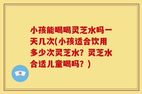 小孩能喝喝灵芝水吗一天几次(小孩适合饮用多少次灵芝水?灵芝水合适儿童喝吗?)