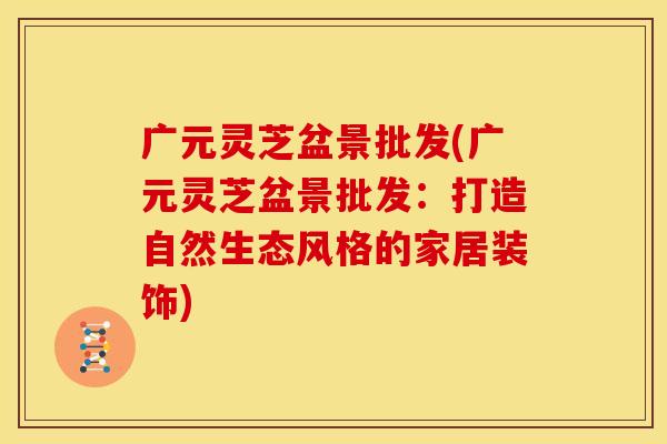 广元灵芝盆景批发(广元灵芝盆景批发:打造自然生态风格的家居装饰)