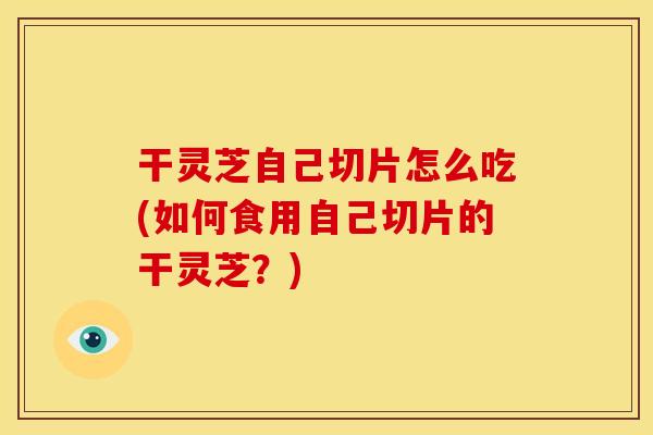 干灵芝自己切片怎么吃(如何食用自己切片的干灵芝？)