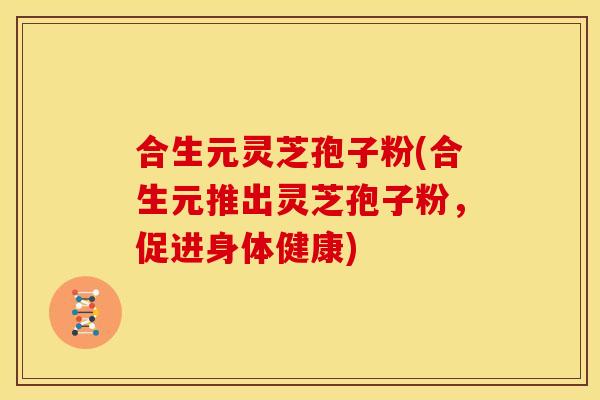 合生元灵芝孢子粉(合生元推出灵芝孢子粉,促进身体健康)