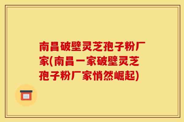 南昌破壁灵芝孢子粉厂家(南昌一家破壁灵芝孢子粉厂家悄然崛起)