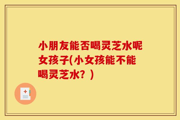 小朋友能否喝灵芝水呢女孩子(小女孩能不能喝灵芝水?)