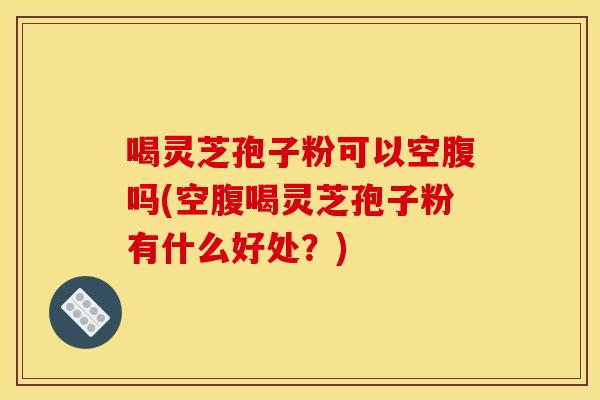 喝灵芝孢子粉可以空腹吗(空腹喝灵芝孢子粉有什么好处?)