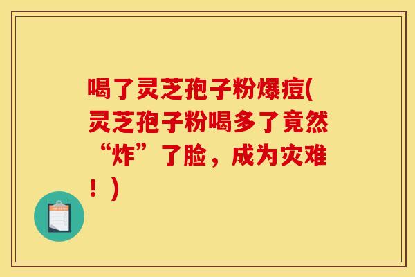 喝了灵芝孢子粉爆痘(灵芝孢子粉喝多了竟然“炸”了脸，成为灾难！)
