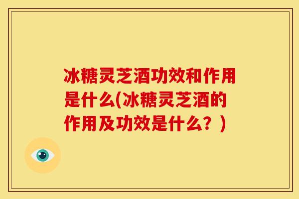 冰糖灵芝酒功效和作用是什么(冰糖灵芝酒的作用及功效是什么?)