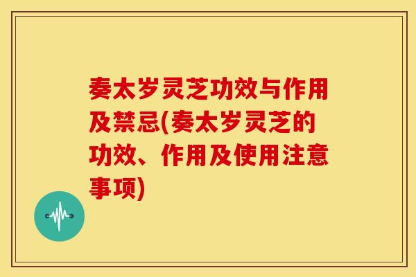 奏太岁灵芝功效与作用及禁忌(奏太岁灵芝的功效、作用及使用注意事项)