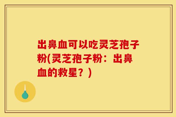 出鼻血可以吃灵芝孢子粉(灵芝孢子粉:出鼻血的救星?)