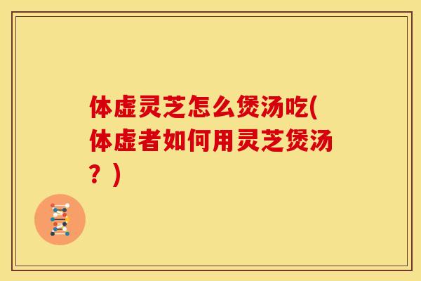 体虚灵芝怎么煲汤吃(体虚者如何用灵芝煲汤?)