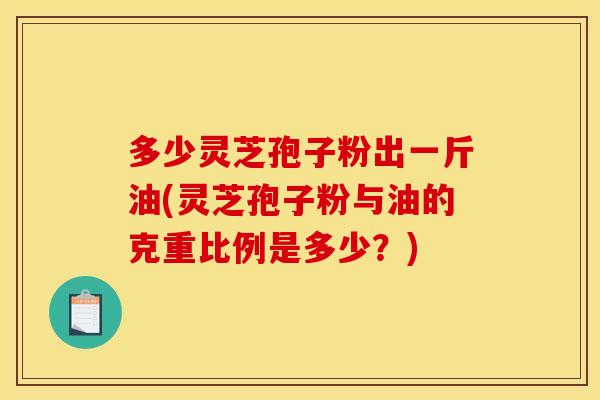 多少灵芝孢子粉出一斤油(灵芝孢子粉与油的克重比例是多少？)