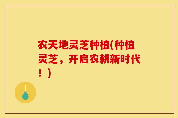 农天地灵芝种植(种植灵芝,开启农耕新时代!)
