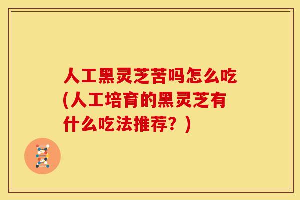 人工黑灵芝苦吗怎么吃(人工培育的黑灵芝有什么吃法推荐?)
