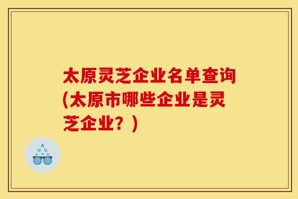 太原灵芝企业名单查询(太原市哪些企业是灵芝企业?)