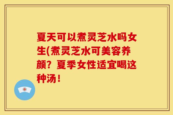 夏天可以煮灵芝水吗女生(煮灵芝水可美容养颜?夏季女性适宜喝这种汤!