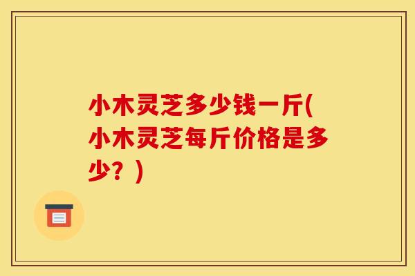 小木灵芝多少钱一斤(小木灵芝每斤价格是多少?)