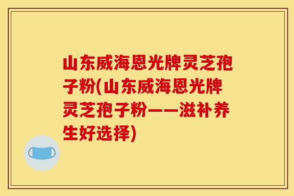 山东威海恩光牌灵芝孢子粉(山东威海恩光牌灵芝孢子粉——滋补养生好选择)