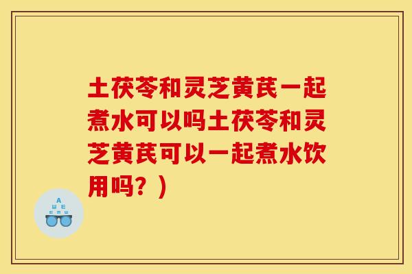土茯苓和灵芝黄芪一起煮水可以吗土茯苓和灵芝黄芪可以一起煮水饮用吗?)
