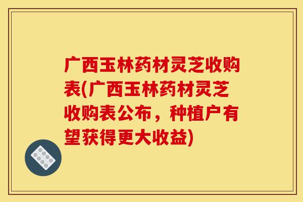 广西玉林药材灵芝收购表(广西玉林药材灵芝收购表公布,种植户有望获得更大收益)