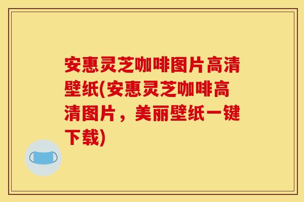 安惠灵芝咖啡图片高清壁纸(安惠灵芝咖啡高清图片,美丽壁纸一键下载)
