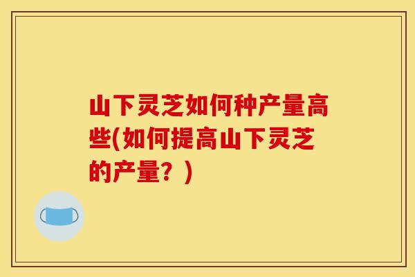 山下灵芝如何种产量高些(如何提高山下灵芝的产量?)