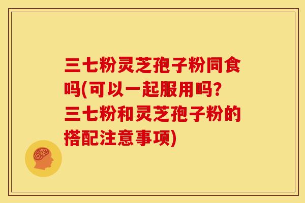 三七粉灵芝孢子粉同食吗(可以一起服用吗?三七粉和灵芝孢子粉的搭配注意事项)