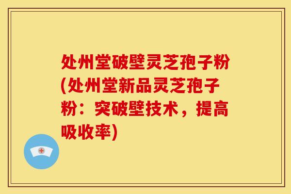 处州堂破壁灵芝孢子粉(处州堂新品灵芝孢子粉:突破壁技术,提高吸收率)