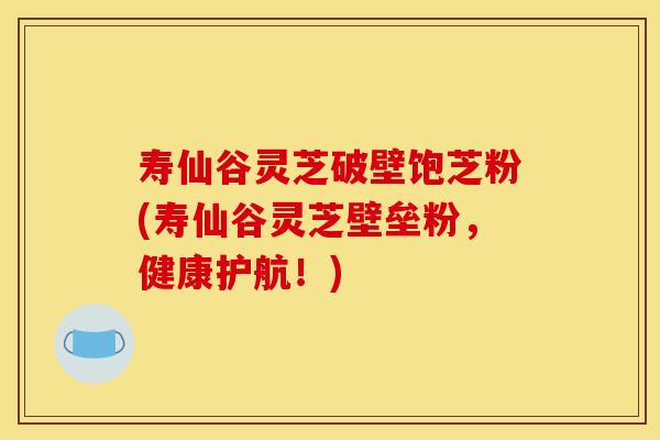 寿仙谷灵芝破壁饱芝粉(寿仙谷灵芝壁垒粉,健康护航!)