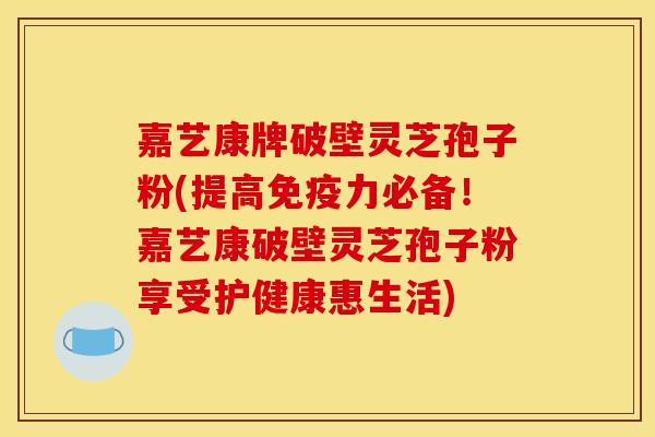 嘉艺康牌破壁灵芝孢子粉(提高免疫力必备!嘉艺康破壁灵芝孢子粉享受护健康惠生活)