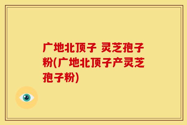 广地北顶子 灵芝孢子粉(广地北顶子产灵芝孢子粉)