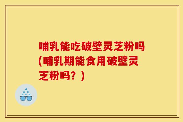 哺乳能吃破壁灵芝粉吗(哺乳期能食用破壁灵芝粉吗?)