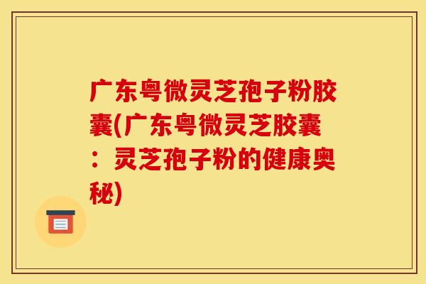 广东粤微灵芝孢子粉胶囊(广东粤微灵芝胶囊：灵芝孢子粉的健康奥秘)